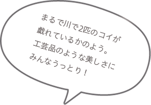 まるで川で2匹のコイが戯れているかのよう。工芸品のような美しさにみんなうっとり!